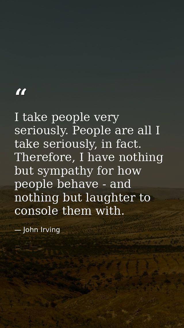 I take people very seriously. People are all I take seriously, in fact. Therefore, I have nothing but sympathy for how p — John Irving