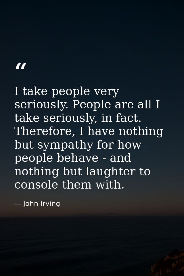 I take people very seriously. People are all I take seriously, in fact. Therefore, I have nothing but sympathy for how p — John Irving