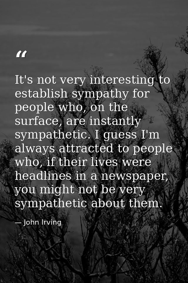 It's not very interesting to establish sympathy for people who, on the surface, are instantly sympathetic. I guess I'm a — John Irving