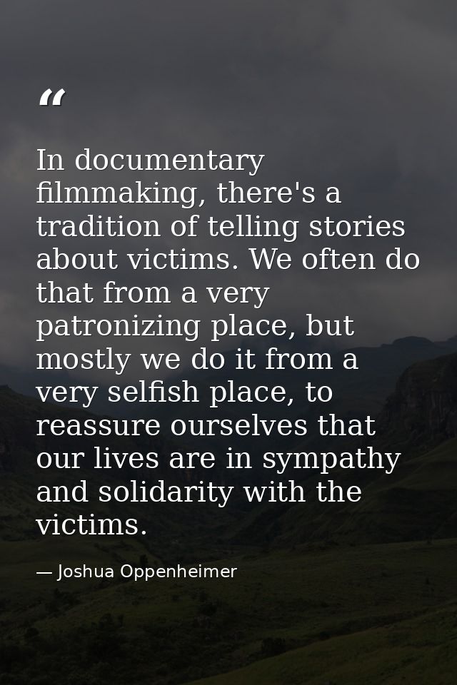In documentary filmmaking, there's a tradition of telling stories about victims. We often do that from a very patronizin — Joshua Oppenheimer