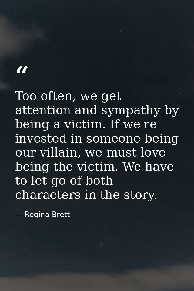 Too often, we get attention and sympathy by being a victim. If we're invested in someone being our villain, we must love — Regina Brett