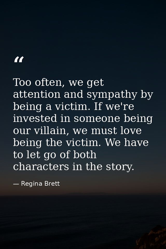 Too often, we get attention and sympathy by being a victim. If we're invested in someone being our villain, we must love — Regina Brett