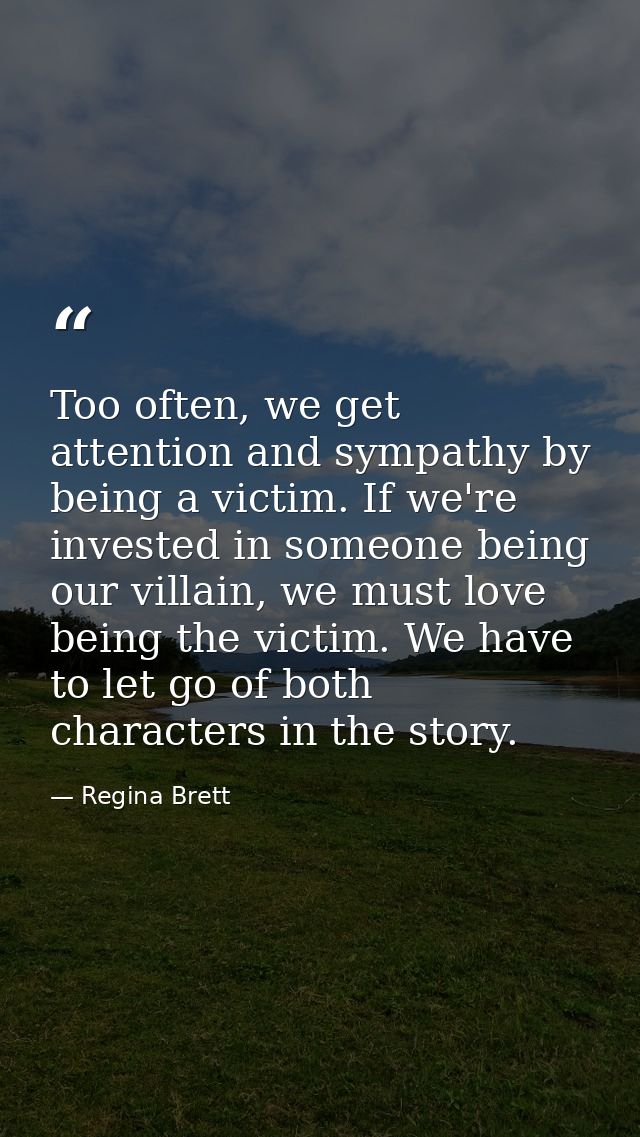 Too often, we get attention and sympathy by being a victim. If we're invested in someone being our villain, we must love — Regina Brett