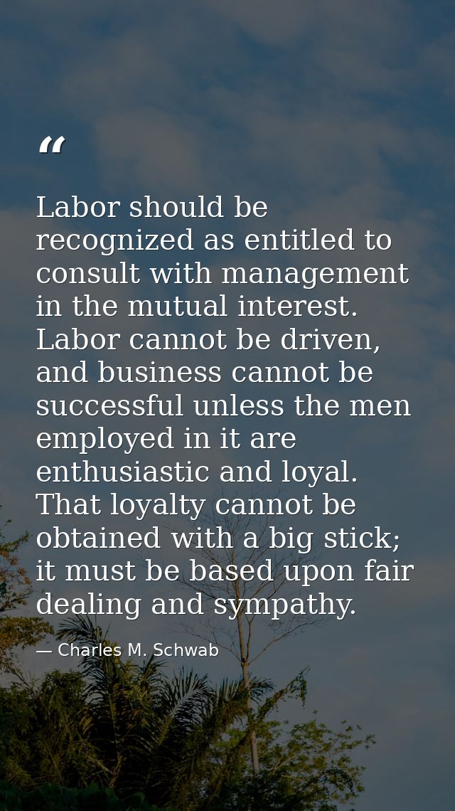 Labor should be recognized as entitled to consult with management in the mutual interest. Labor cannot be driven, and bu — Charles M. Schwab