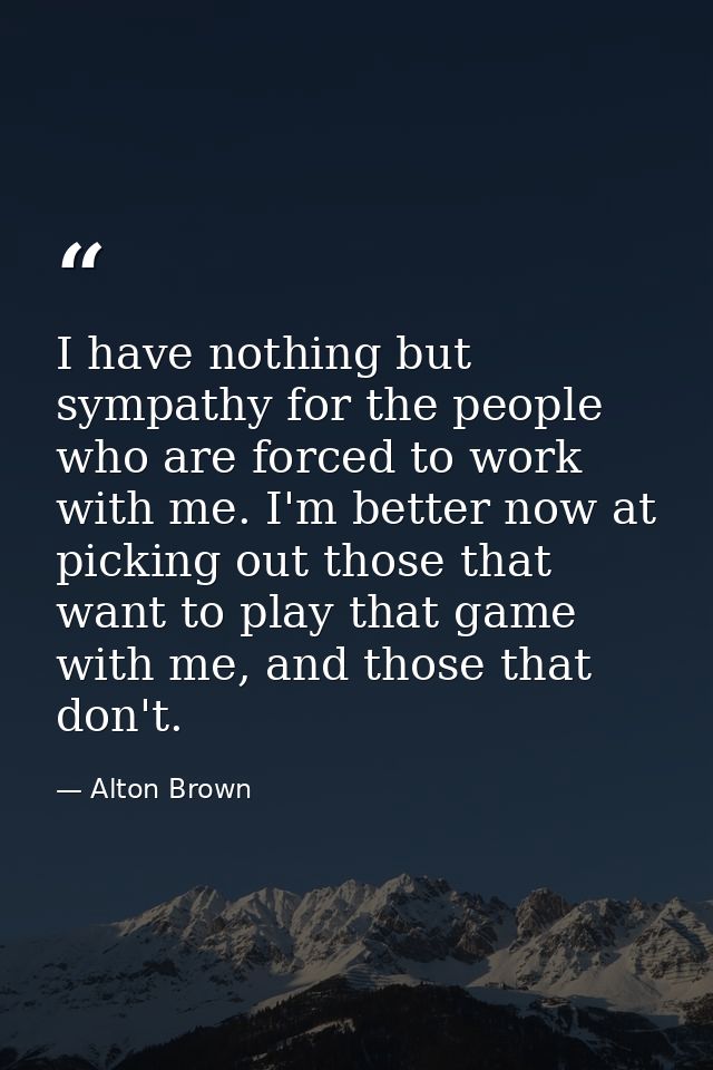 I have nothing but sympathy for the people who are forced to work with me. I'm better now at picking out those that want — Alton Brown