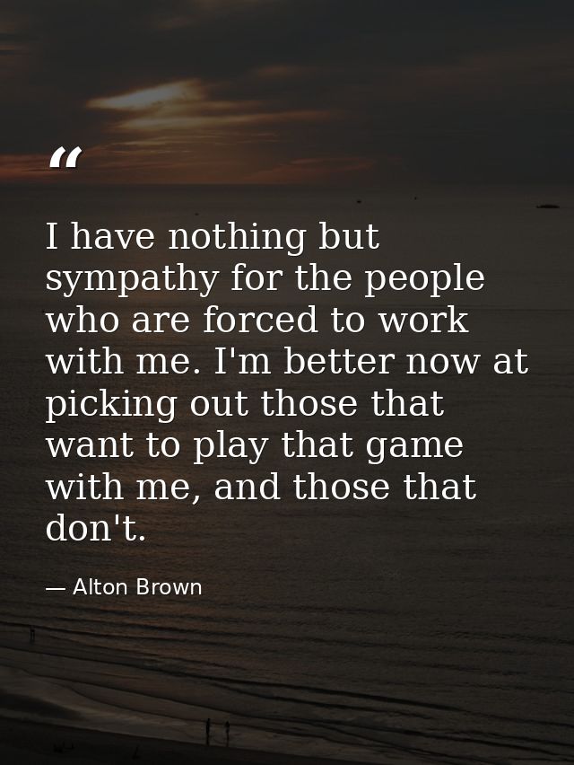 I have nothing but sympathy for the people who are forced to work with me. I'm better now at picking out those that want — Alton Brown