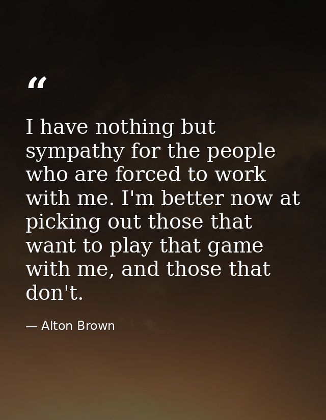 I have nothing but sympathy for the people who are forced to work with me. I'm better now at picking out those that want — Alton Brown