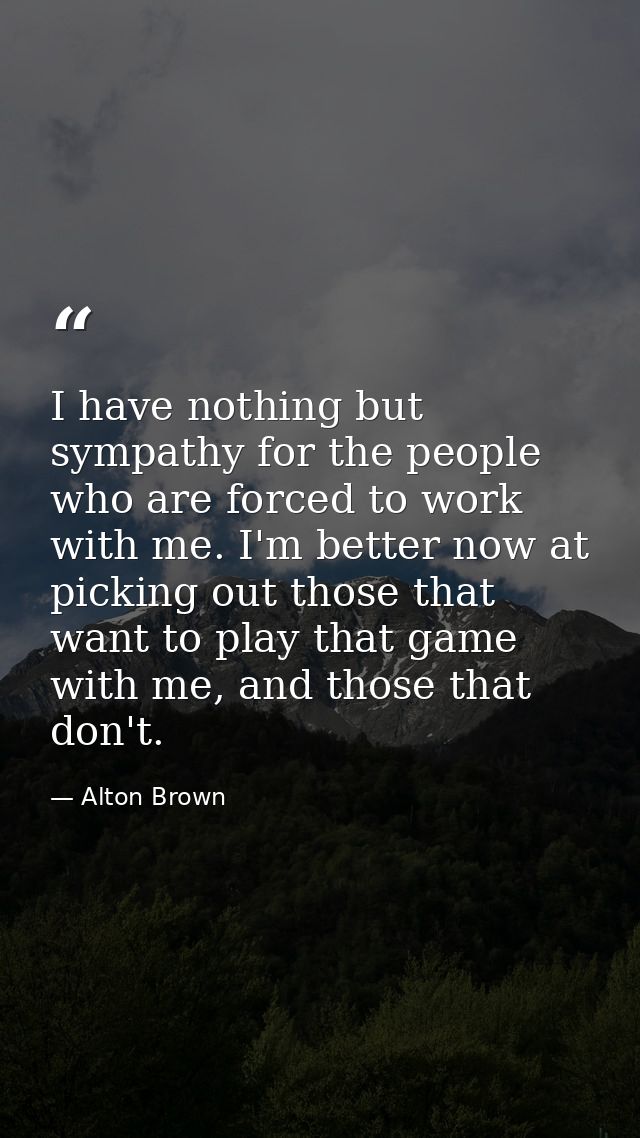 I have nothing but sympathy for the people who are forced to work with me. I'm better now at picking out those that want — Alton Brown