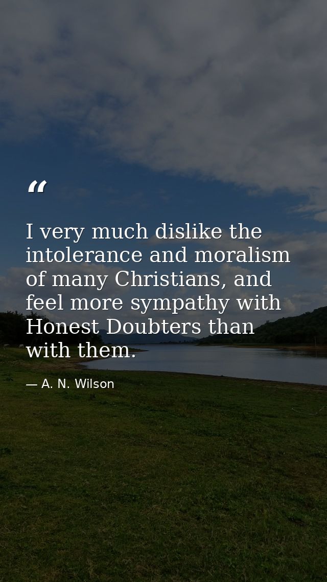 I very much dislike the intolerance and moralism of many Christians, and feel more sympathy with Honest Doubters than wi — A. N. Wilson