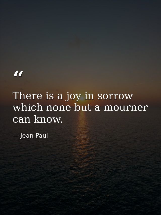 There is a joy in sorrow which none but a mourner can know. — Jean Paul