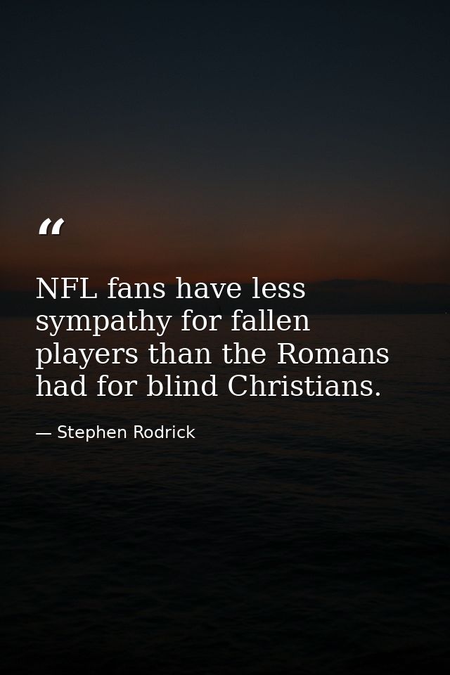 NFL fans have less sympathy for fallen players than the Romans had for blind Christians. — Stephen Rodrick
