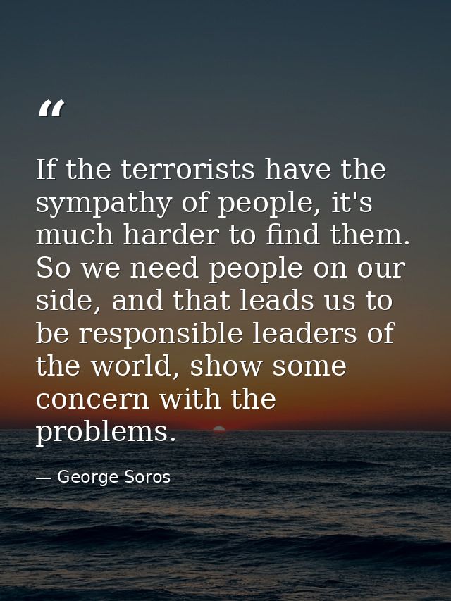 If the terrorists have the sympathy of people, it's much harder to find them. So we need people on our side, and that le — George Soros