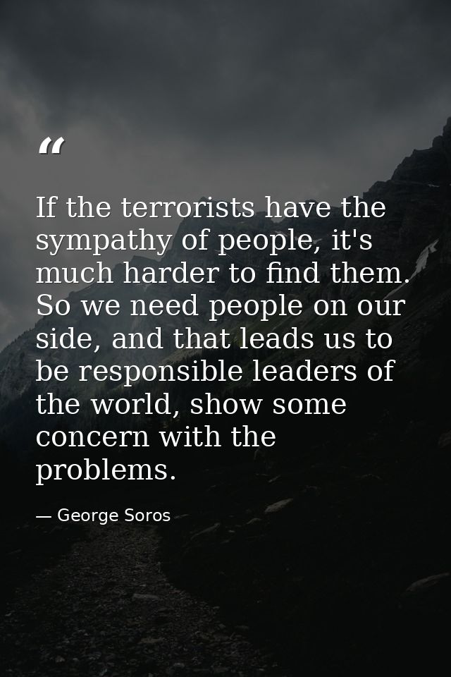 If the terrorists have the sympathy of people, it's much harder to find them. So we need people on our side, and that le — George Soros