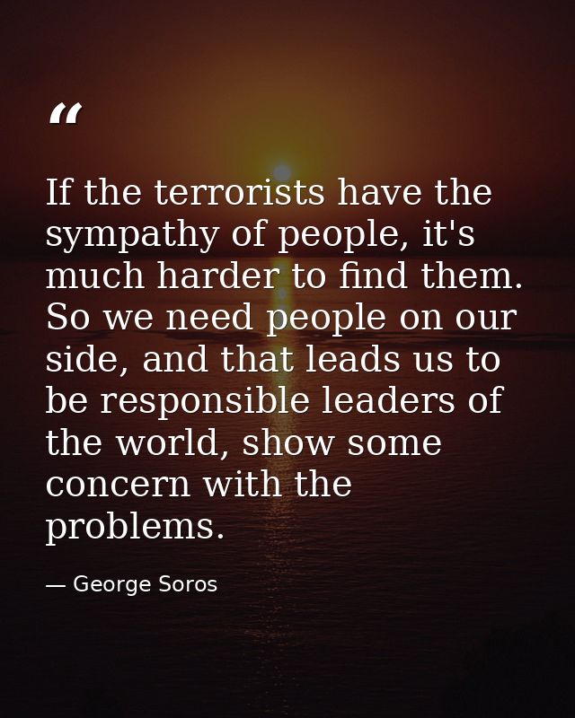 If the terrorists have the sympathy of people, it's much harder to find them. So we need people on our side, and that le — George Soros