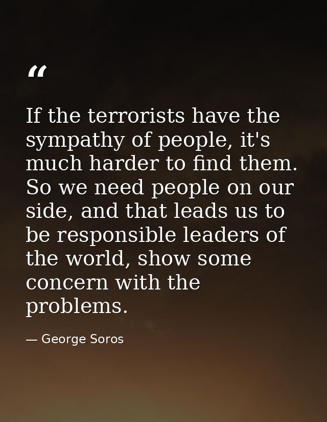 If the terrorists have the sympathy of people, it's much harder to find them. So we need people on our side, and that le — George Soros