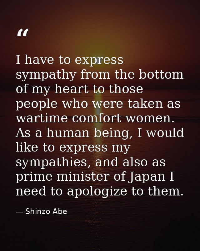 I have to express sympathy from the bottom of my heart to those people who were taken as wartime comfort women. As a hum — Shinzo Abe