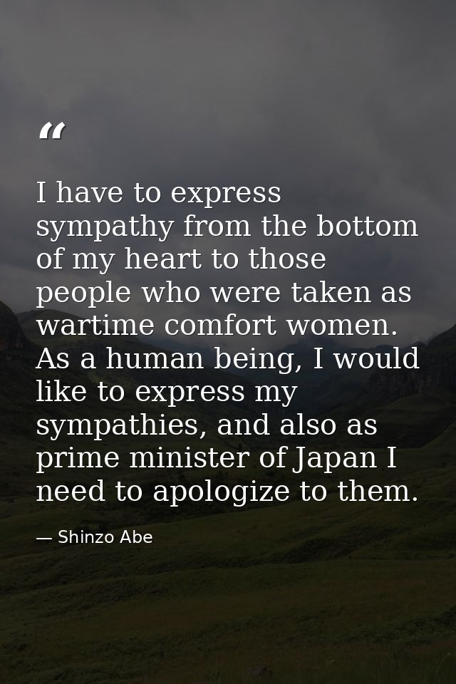 I have to express sympathy from the bottom of my heart to those people who were taken as wartime comfort women. As a hum — Shinzo Abe