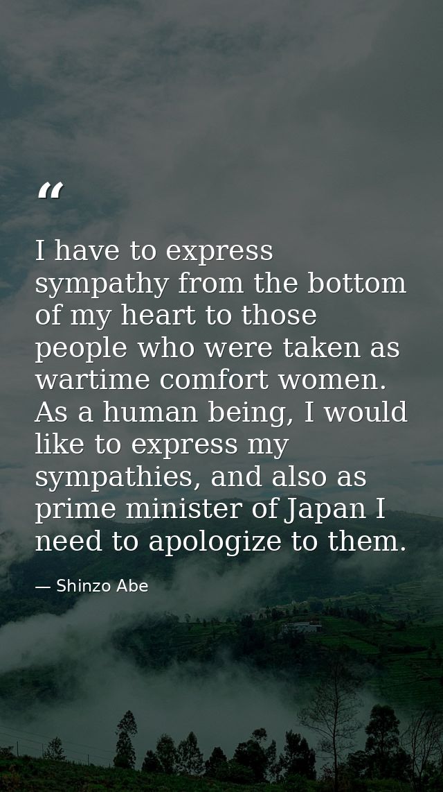 I have to express sympathy from the bottom of my heart to those people who were taken as wartime comfort women. As a hum — Shinzo Abe