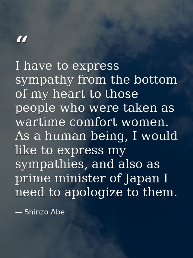 I have to express sympathy from the bottom of my heart to those people who were taken as wartime comfort women. As a hum — Shinzo Abe