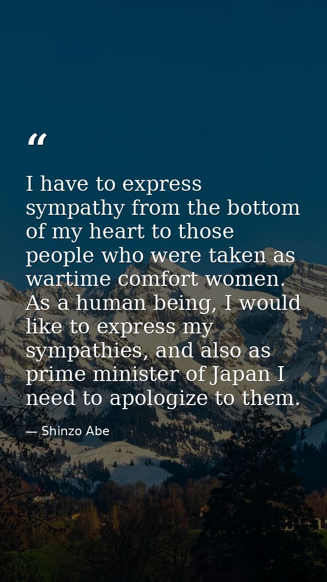 I have to express sympathy from the bottom of my heart to those people who were taken as wartime comfort women. As a hum — Shinzo Abe