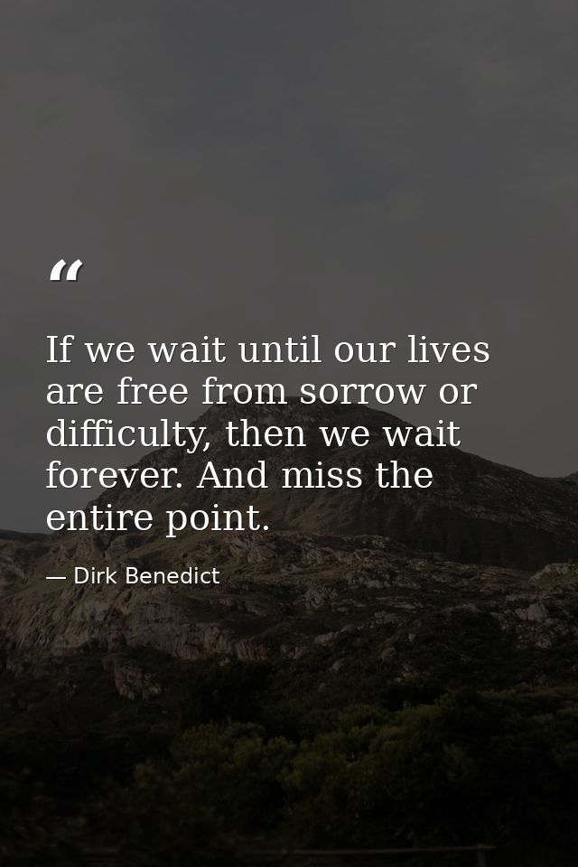 If we wait until our lives are free from sorrow or difficulty, then we wait forever. And miss the entire point. — Dirk Benedict