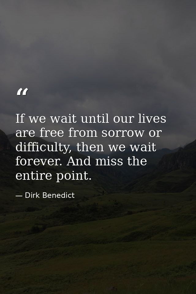 If we wait until our lives are free from sorrow or difficulty, then we wait forever. And miss the entire point. — Dirk Benedict