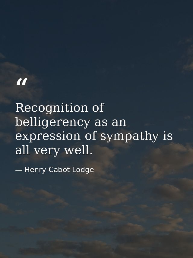 Recognition of belligerency as an expression of sympathy is all very well. — Henry Cabot Lodge