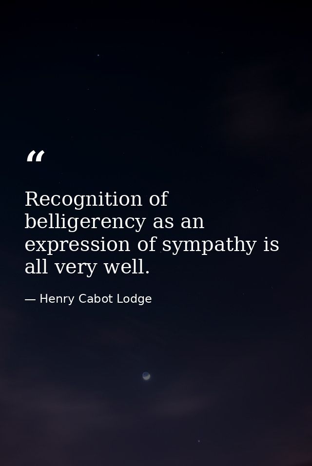 Recognition of belligerency as an expression of sympathy is all very well. — Henry Cabot Lodge