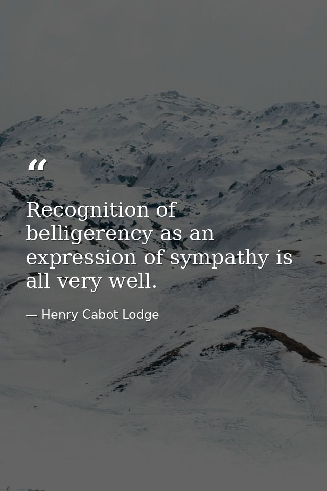 Recognition of belligerency as an expression of sympathy is all very well. — Henry Cabot Lodge