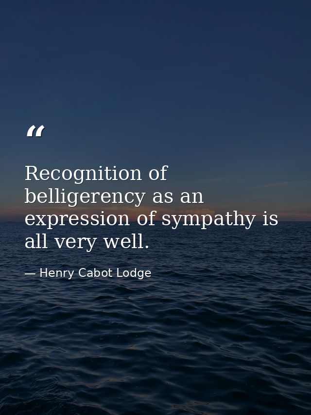 Recognition of belligerency as an expression of sympathy is all very well. — Henry Cabot Lodge