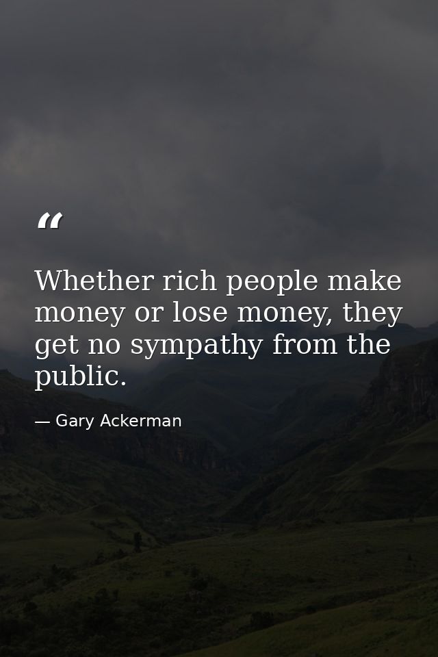 Whether rich people make money or lose money, they get no sympathy from the public. — Gary Ackerman
