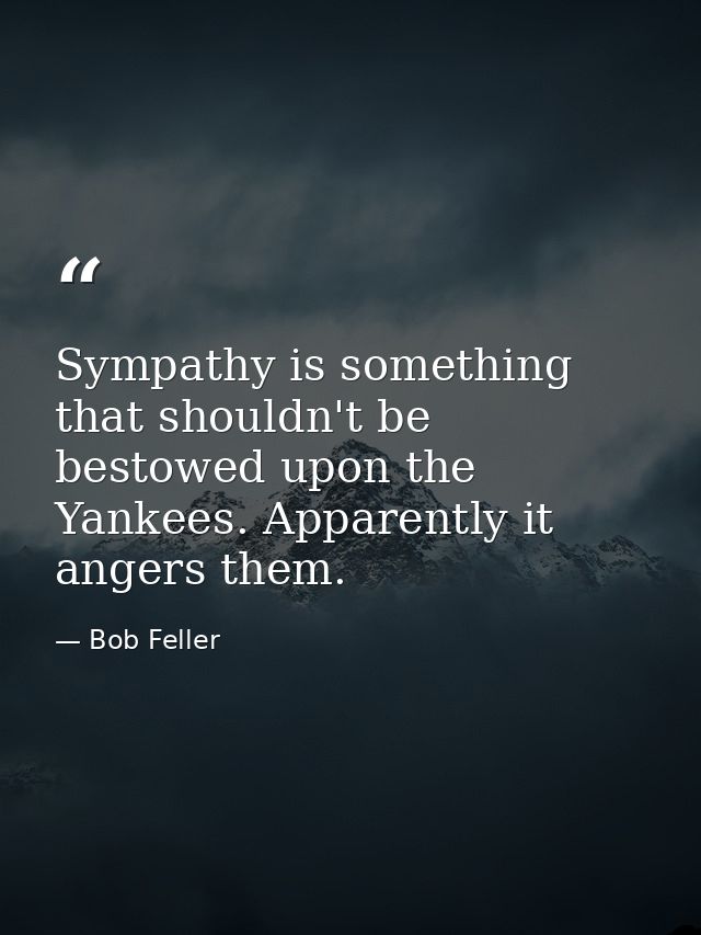 Sympathy is something that shouldn't be bestowed upon the Yankees. Apparently it angers them. — Bob Feller