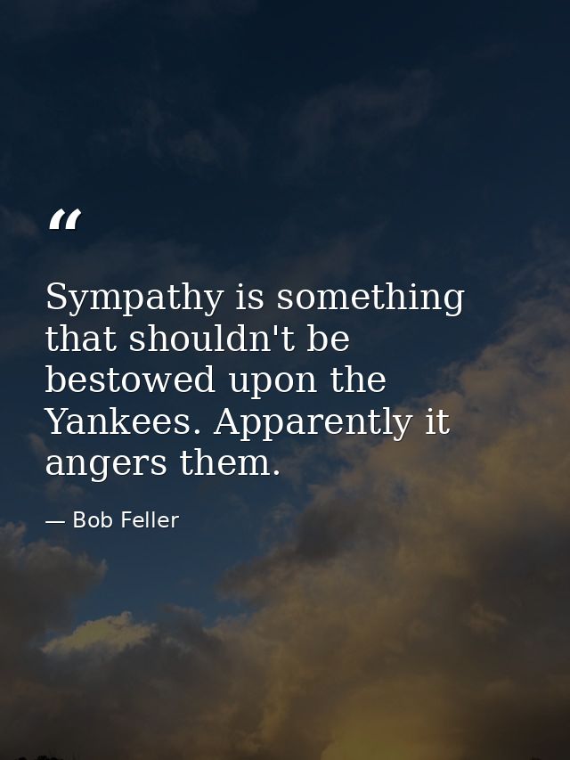 Sympathy is something that shouldn't be bestowed upon the Yankees. Apparently it angers them. — Bob Feller