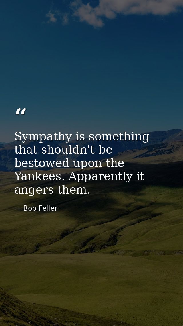 Sympathy is something that shouldn't be bestowed upon the Yankees. Apparently it angers them. — Bob Feller