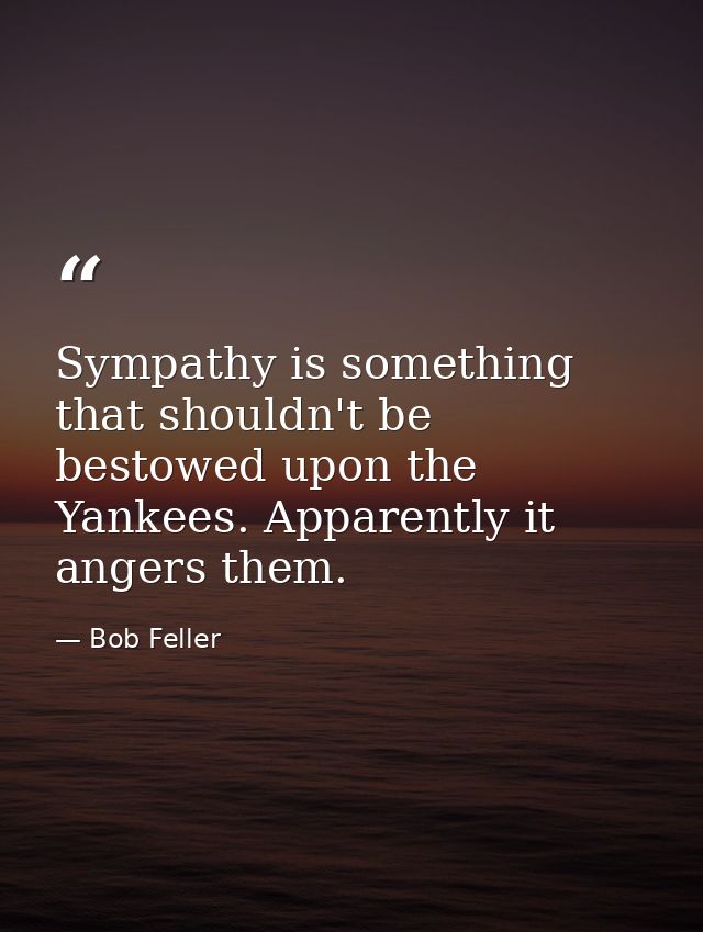 Sympathy is something that shouldn't be bestowed upon the Yankees. Apparently it angers them. — Bob Feller