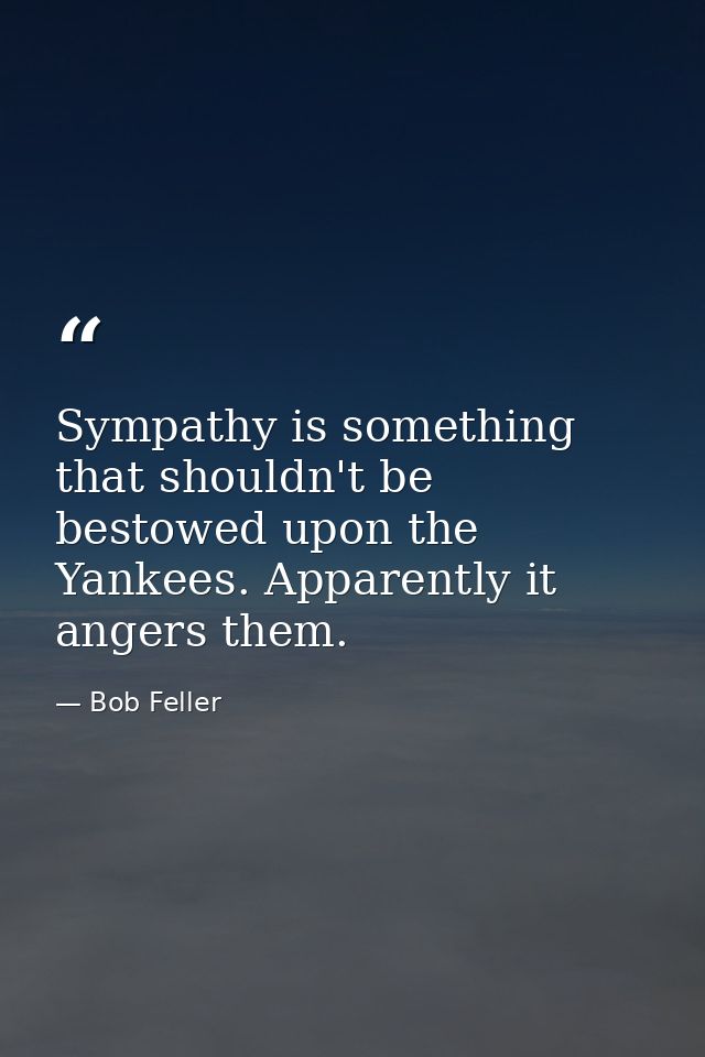Sympathy is something that shouldn't be bestowed upon the Yankees. Apparently it angers them. — Bob Feller