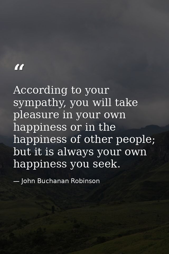 According to your sympathy, you will take pleasure in your own happiness or in the happiness of other people; but it is  — John Buchanan Robinson