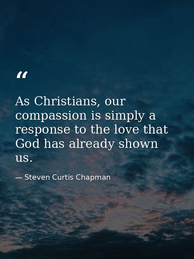 As Christians, our compassion is simply a response to the love that God has already shown us. — Steven Curtis Chapman