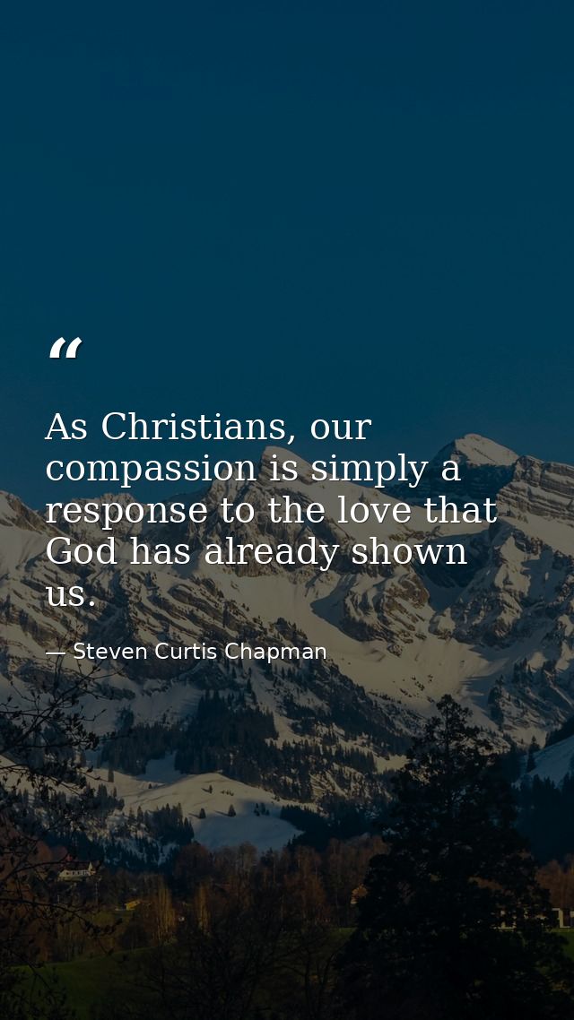As Christians, our compassion is simply a response to the love that God has already shown us. — Steven Curtis Chapman