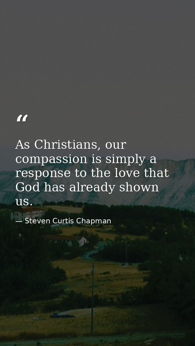 As Christians, our compassion is simply a response to the love that God has already shown us. — Steven Curtis Chapman