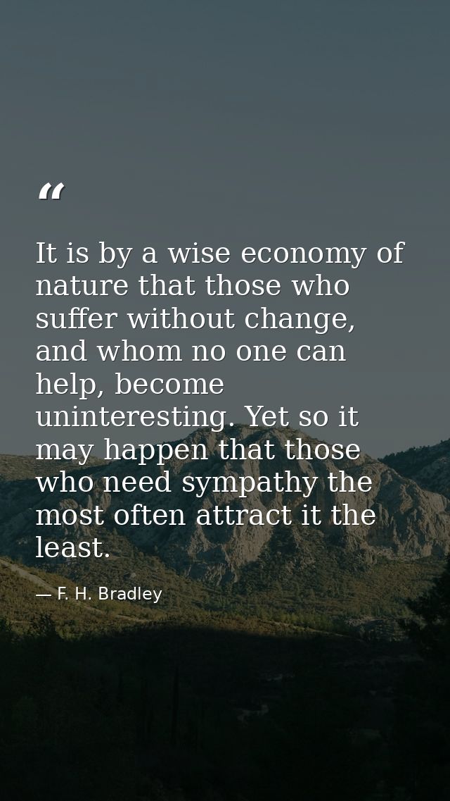It is by a wise economy of nature that those who suffer without change, and whom no one can help, become uninteresting.  — F. H. Bradley