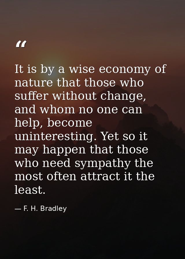 It is by a wise economy of nature that those who suffer without change, and whom no one can help, become uninteresting.  — F. H. Bradley