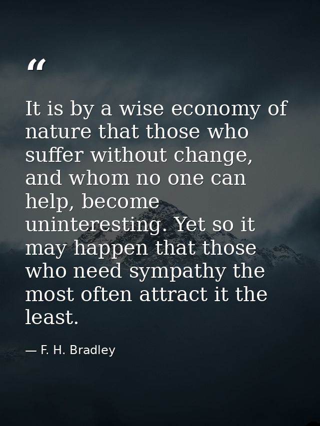 It is by a wise economy of nature that those who suffer without change, and whom no one can help, become uninteresting.  — F. H. Bradley