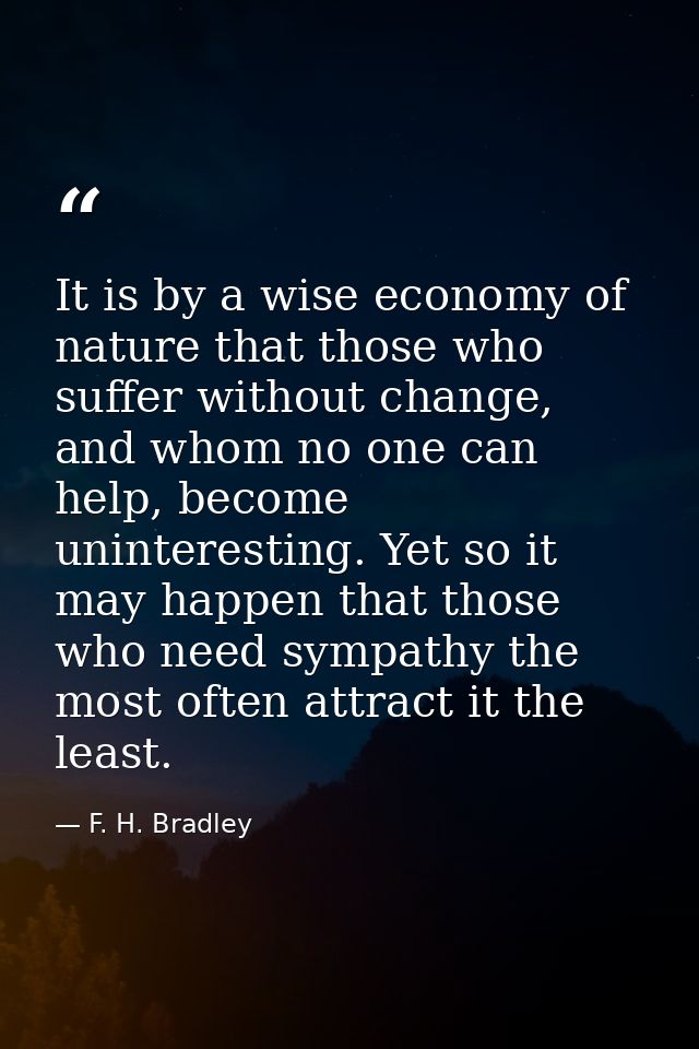 It is by a wise economy of nature that those who suffer without change, and whom no one can help, become uninteresting.  — F. H. Bradley