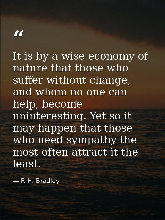 It is by a wise economy of nature that those who suffer without change, and whom no one can help, become uninteresting.  — F. H. Bradley