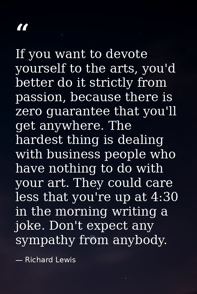 If you want to devote yourself to the arts, you'd better do it strictly from passion, because there is zero guarantee th — Richard Lewis