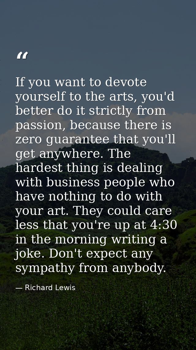 If you want to devote yourself to the arts, you'd better do it strictly from passion, because there is zero guarantee th — Richard Lewis