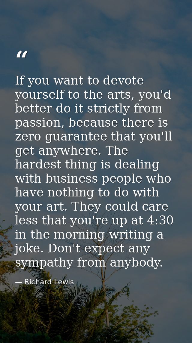 If you want to devote yourself to the arts, you'd better do it strictly from passion, because there is zero guarantee th — Richard Lewis