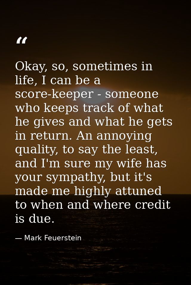 Okay, so, sometimes in life, I can be a score-keeper - someone who keeps track of what he gives and what he gets in retu — Mark Feuerstein