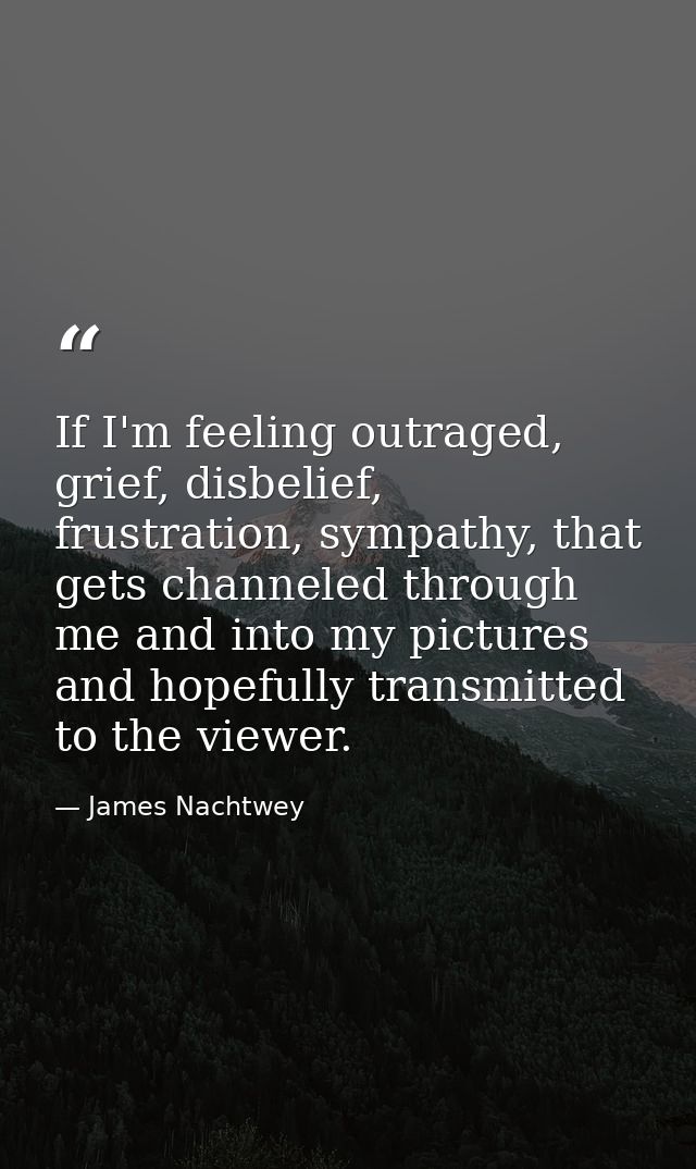 If I'm feeling outraged, grief, disbelief, frustration, sympathy, that gets channeled through me and into my pictures an — James Nachtwey